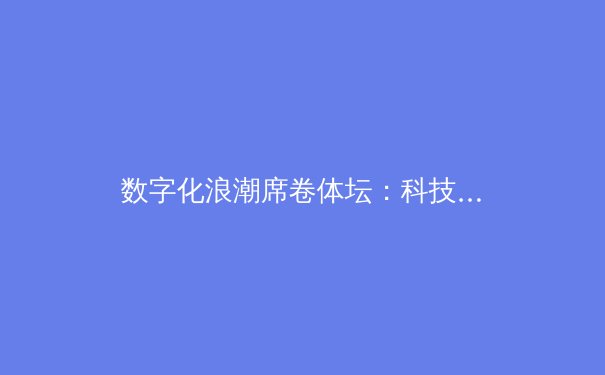 数字化浪潮席卷体坛：科技如何重塑现代体育竞赛与观赛体验 - 2